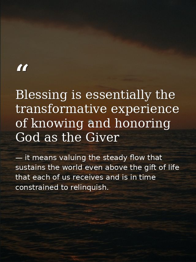 Blessing is essentially the transformative experience of knowing and honoring God as the Giver — it means valuing the steady flow that sustains the world even above the gift of life that each of us receives and is in time constrained to relinquish.