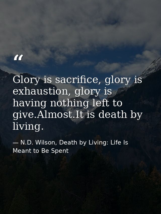 Glory is sacrifice, glory is exhaustion, glory is having nothing left to give.Almost.It is death by living. — N.D. Wilson, Death by Living: Life Is Meant to Be Spent