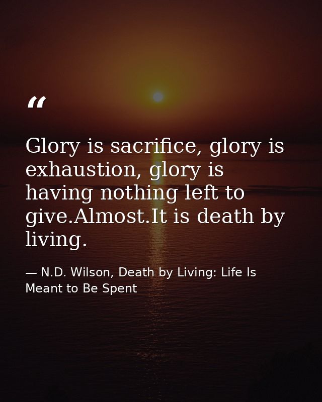 Glory is sacrifice, glory is exhaustion, glory is having nothing left to give.Almost.It is death by living. — N.D. Wilson, Death by Living: Life Is Meant to Be Spent