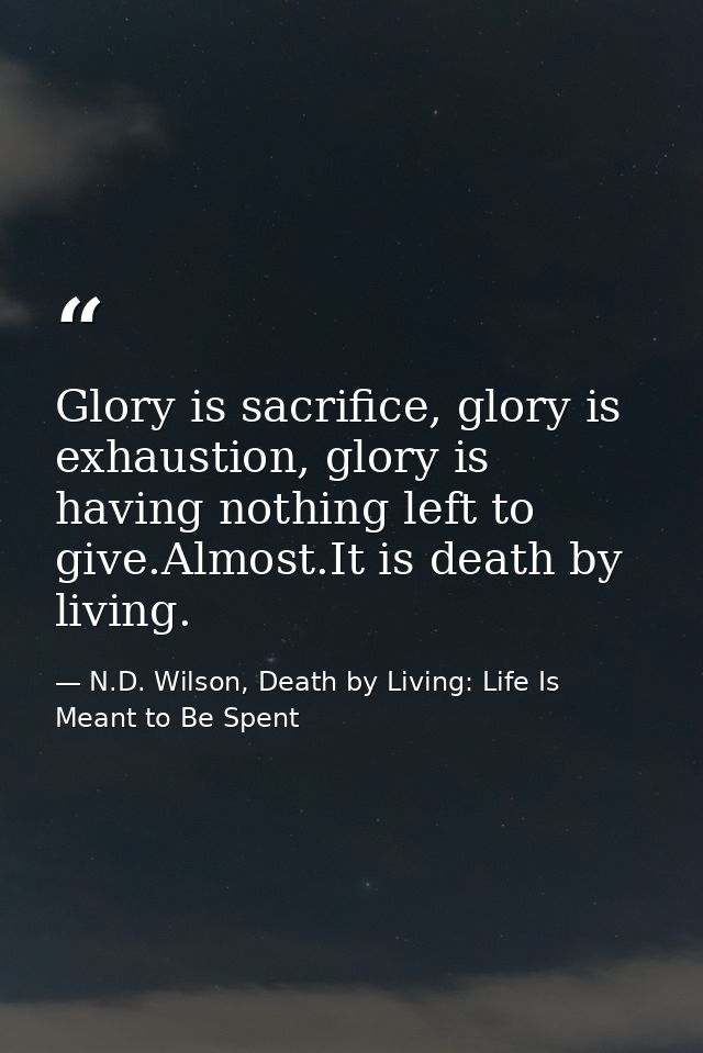Glory is sacrifice, glory is exhaustion, glory is having nothing left to give.Almost.It is death by living. — N.D. Wilson, Death by Living: Life Is Meant to Be Spent