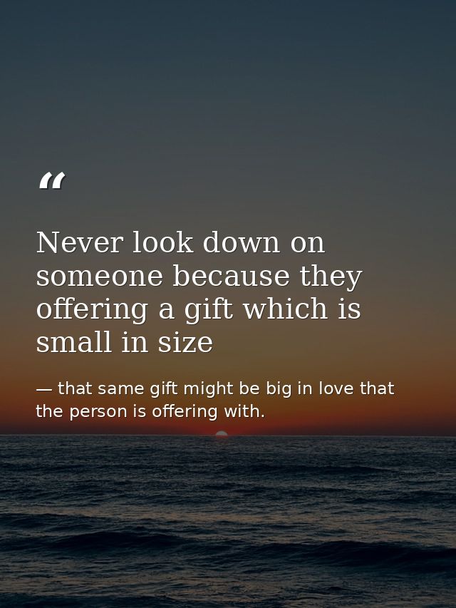 Never look down on someone because they offering a gift which is small in size — that same gift might be big in love that the person is offering with.