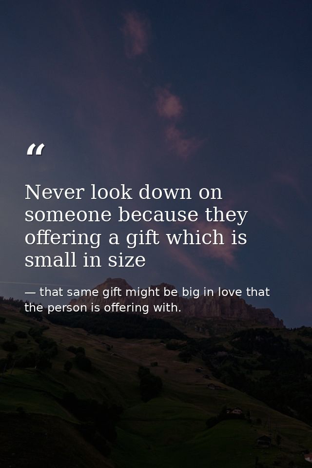 Never look down on someone because they offering a gift which is small in size — that same gift might be big in love that the person is offering with.
