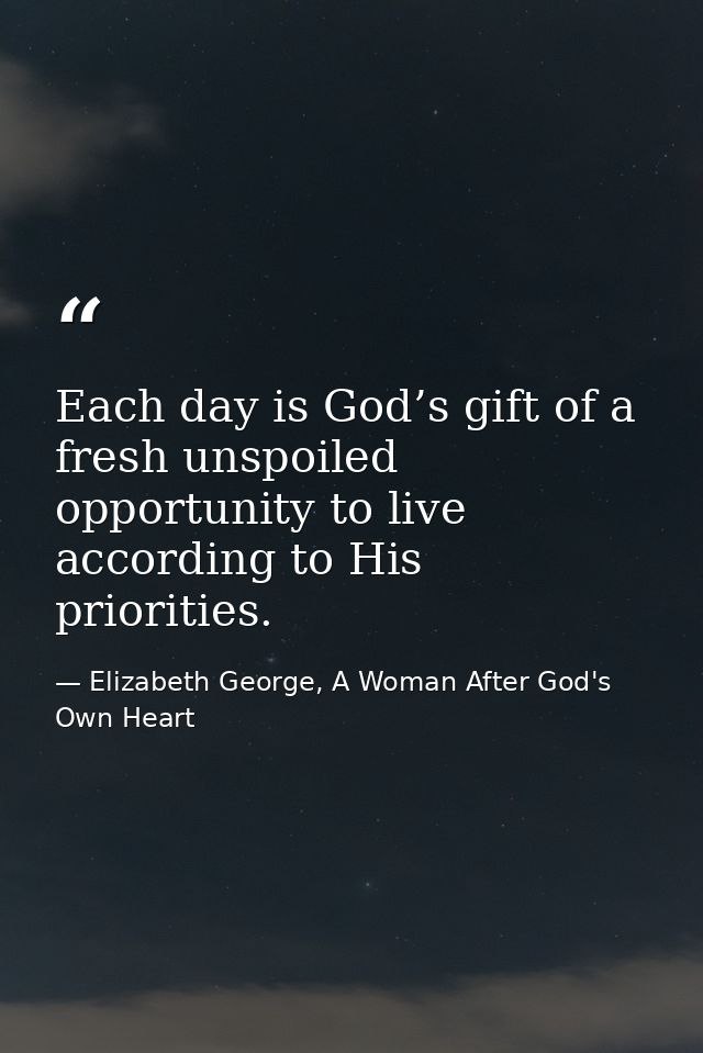 Each day is God’s gift of a fresh unspoiled opportunity to live according to His priorities. — Elizabeth George, A Woman After God's Own Heart