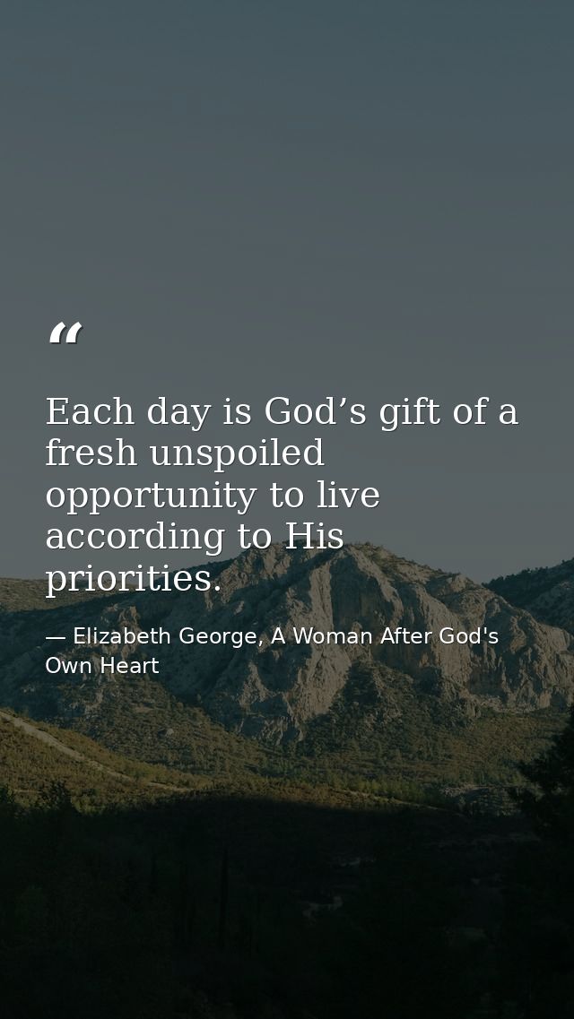 Each day is God’s gift of a fresh unspoiled opportunity to live according to His priorities. — Elizabeth George, A Woman After God's Own Heart