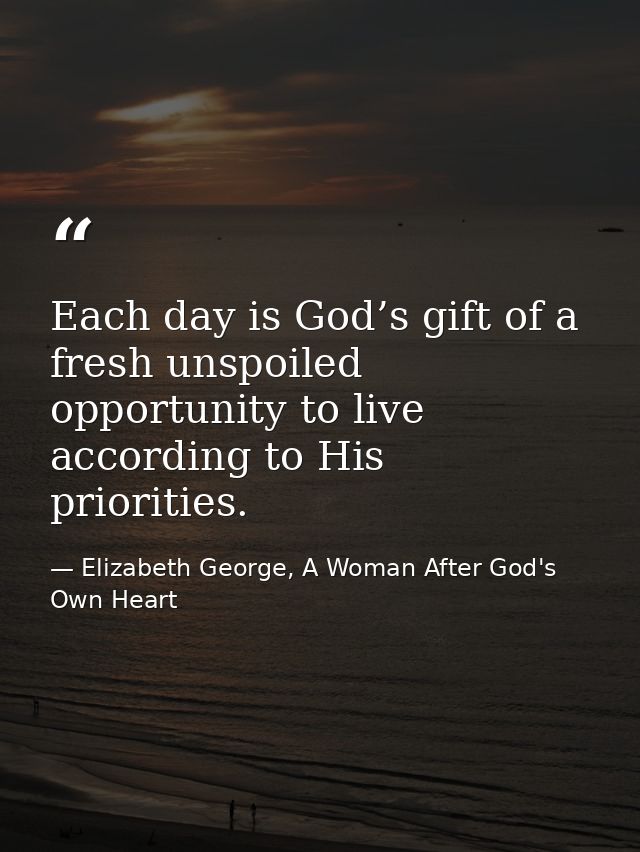 Each day is God’s gift of a fresh unspoiled opportunity to live according to His priorities. — Elizabeth George, A Woman After God's Own Heart