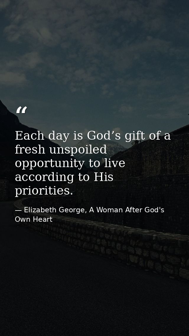 Each day is God’s gift of a fresh unspoiled opportunity to live according to His priorities. — Elizabeth George, A Woman After God's Own Heart