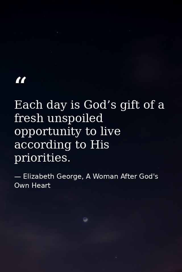 Each day is God’s gift of a fresh unspoiled opportunity to live according to His priorities. — Elizabeth George, A Woman After God's Own Heart