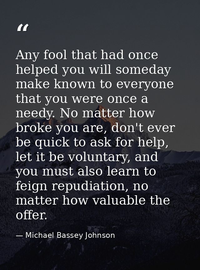 Any fool that had once helped you will someday make known to everyone that you were once a needy. No matter how broke yo — Michael Bassey Johnson