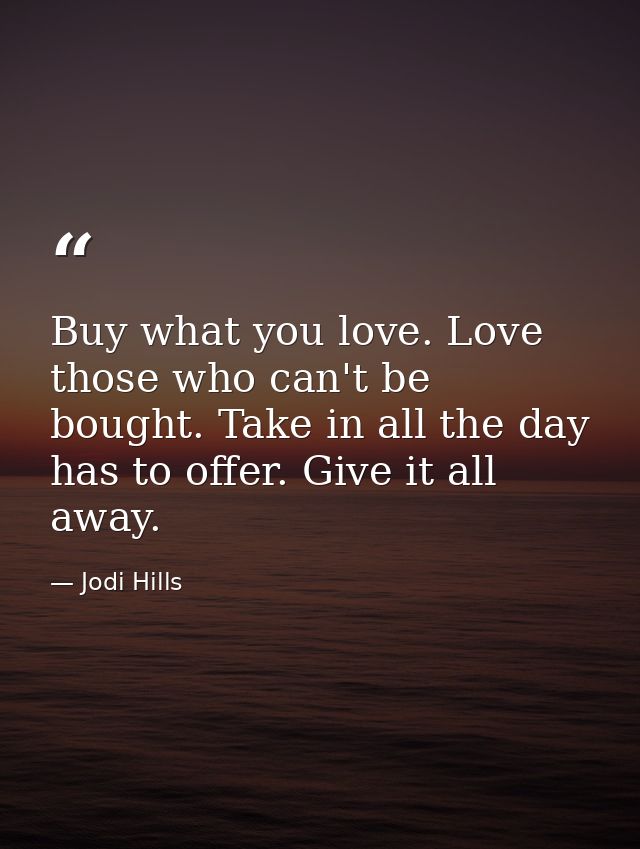 Buy what you love. Love those who can't be bought. Take in all the day has to offer. Give it all away. — Jodi Hills