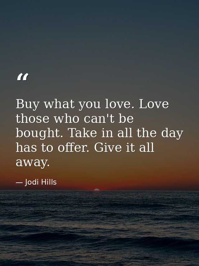 Buy what you love. Love those who can't be bought. Take in all the day has to offer. Give it all away. — Jodi Hills