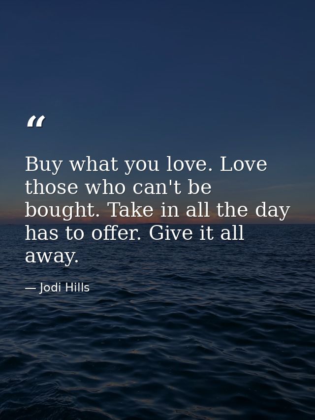 Buy what you love. Love those who can't be bought. Take in all the day has to offer. Give it all away. — Jodi Hills