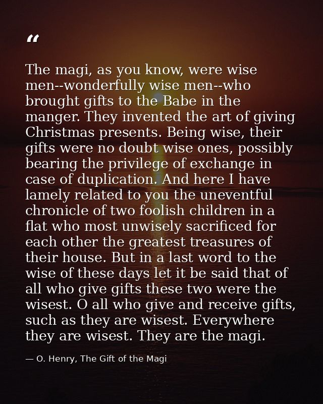 The magi, as you know, were wise men--wonderfully wise men--who brought gifts to the Babe in the manger. They invented t — O. Henry, The Gift of the Magi