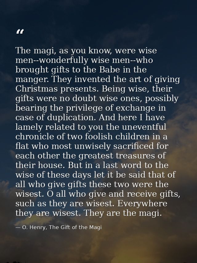 The magi, as you know, were wise men--wonderfully wise men--who brought gifts to the Babe in the manger. They invented t — O. Henry, The Gift of the Magi