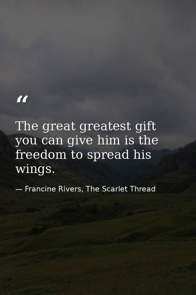 The great greatest gift you can give him is the freedom to spread his wings. — Francine Rivers, The Scarlet Thread