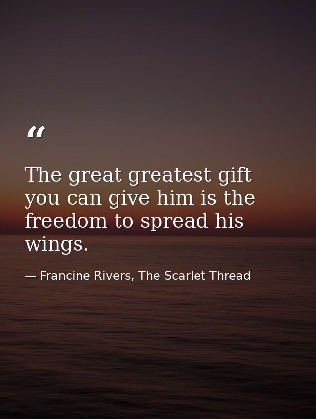 The great greatest gift you can give him is the freedom to spread his wings. — Francine Rivers, The Scarlet Thread