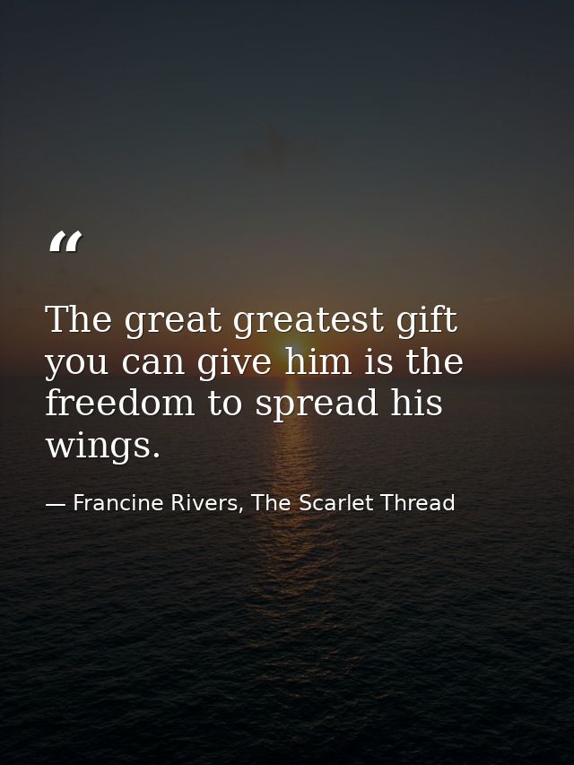 The great greatest gift you can give him is the freedom to spread his wings. — Francine Rivers, The Scarlet Thread