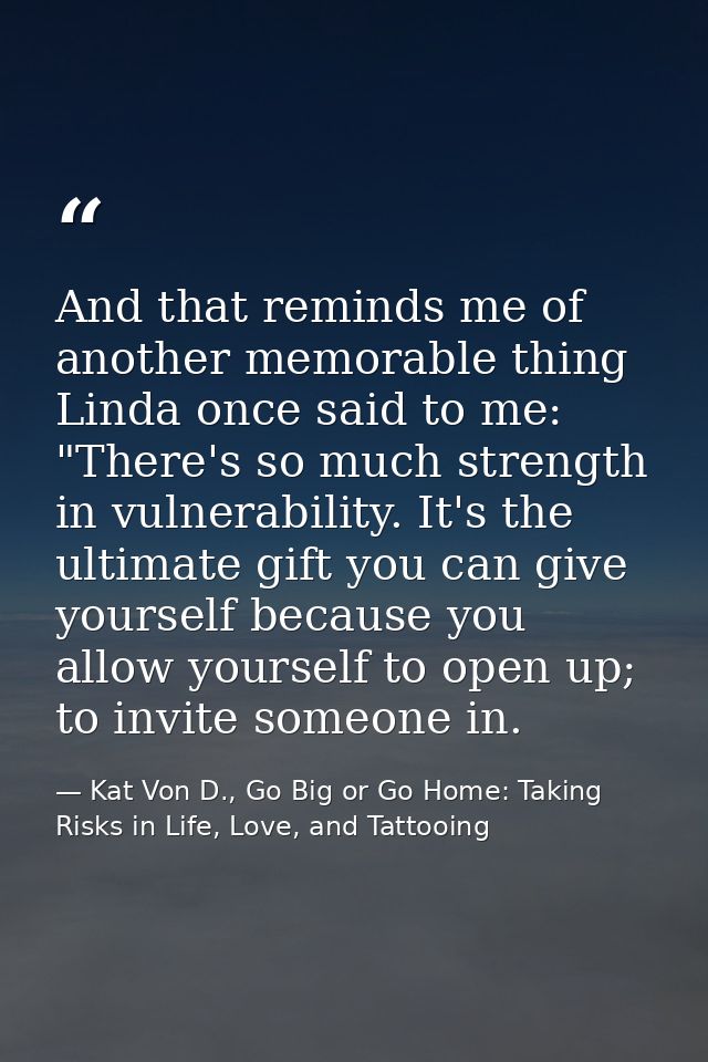 And that reminds me of another memorable thing Linda once said to me: "There's so much strength in vulnerability. It's t — Kat Von D., Go Big or Go Home: Taking Risks in Life, Love, and Tattooing