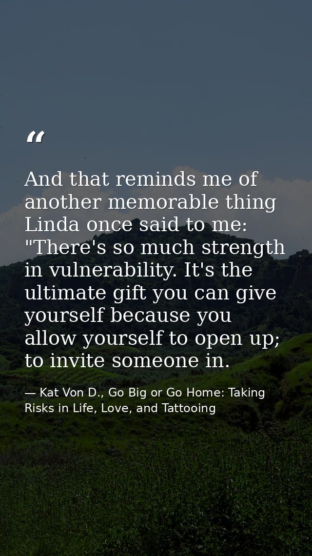 And that reminds me of another memorable thing Linda once said to me: "There's so much strength in vulnerability. It's t — Kat Von D., Go Big or Go Home: Taking Risks in Life, Love, and Tattooing
