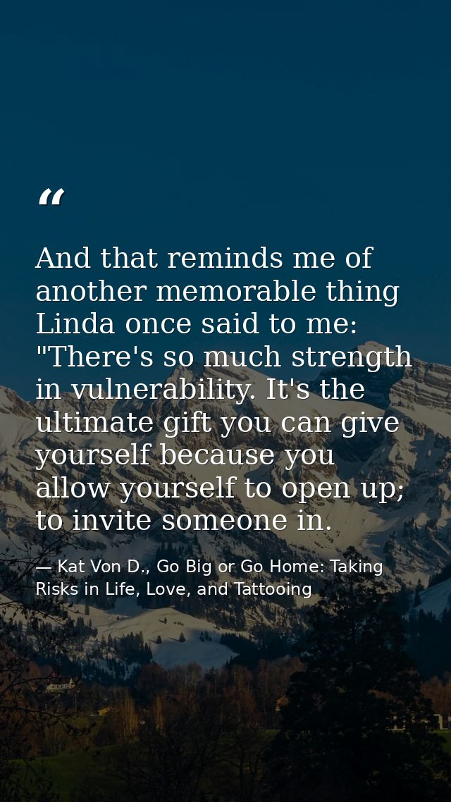 And that reminds me of another memorable thing Linda once said to me: "There's so much strength in vulnerability. It's t — Kat Von D., Go Big or Go Home: Taking Risks in Life, Love, and Tattooing