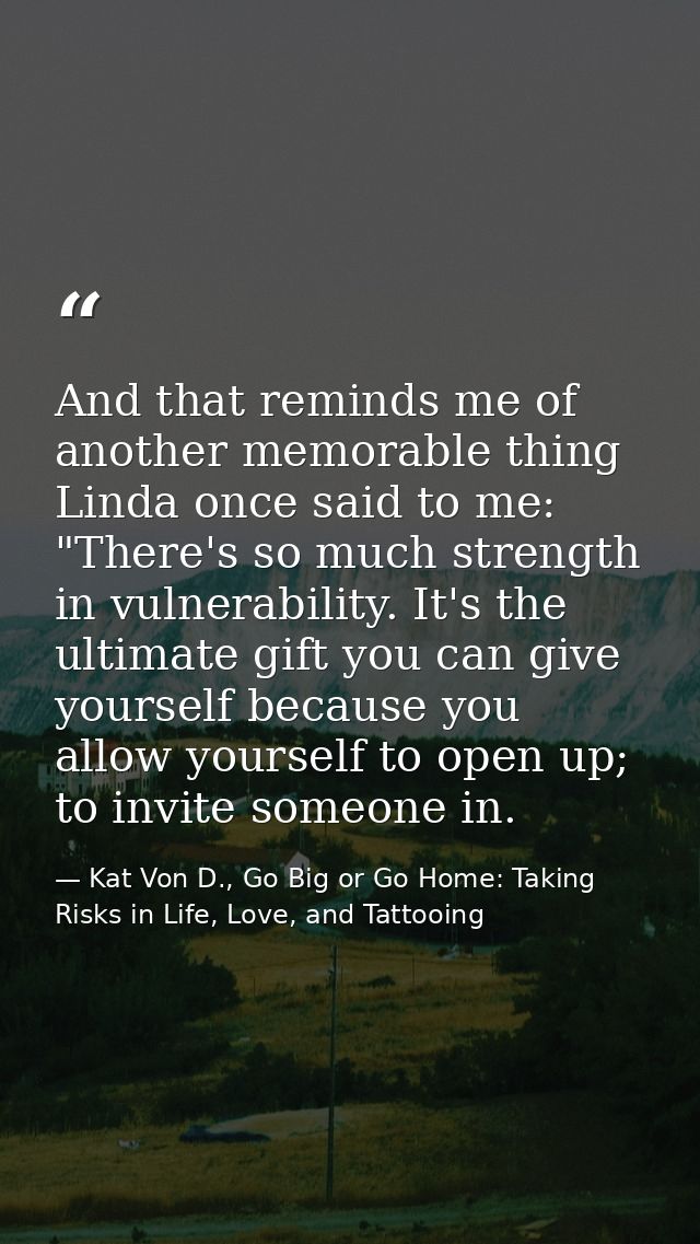 And that reminds me of another memorable thing Linda once said to me: "There's so much strength in vulnerability. It's t — Kat Von D., Go Big or Go Home: Taking Risks in Life, Love, and Tattooing