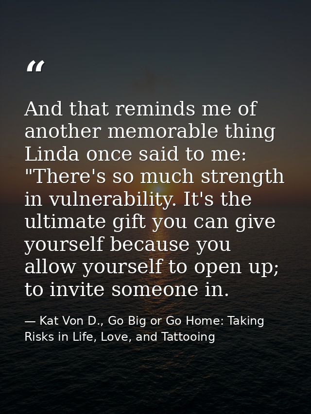 And that reminds me of another memorable thing Linda once said to me: "There's so much strength in vulnerability. It's t — Kat Von D., Go Big or Go Home: Taking Risks in Life, Love, and Tattooing