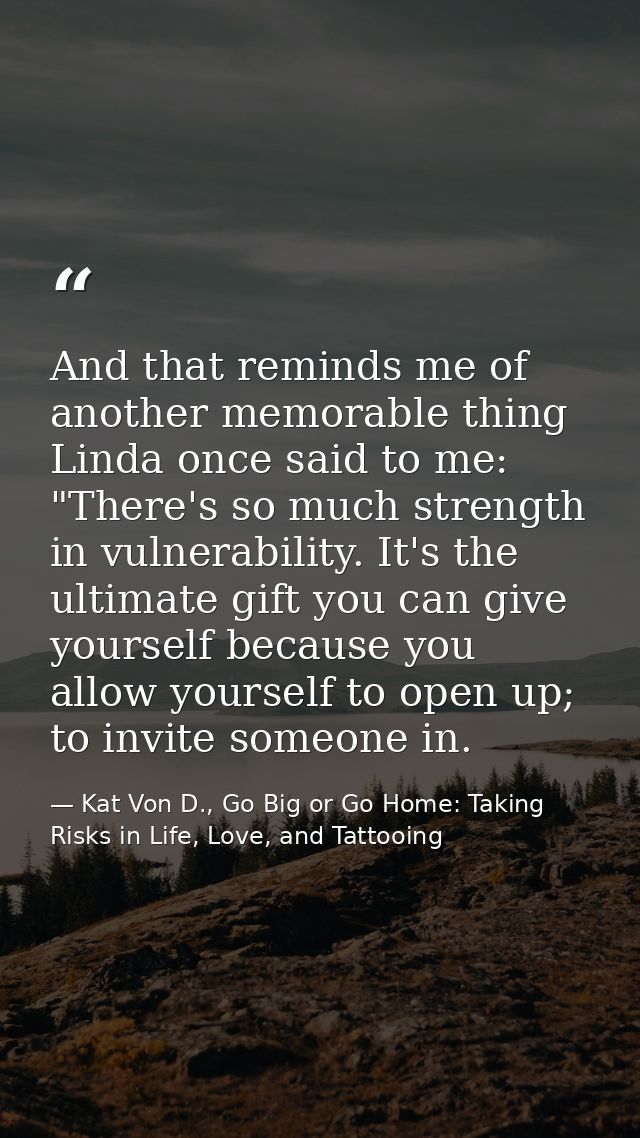 And that reminds me of another memorable thing Linda once said to me: "There's so much strength in vulnerability. It's t — Kat Von D., Go Big or Go Home: Taking Risks in Life, Love, and Tattooing