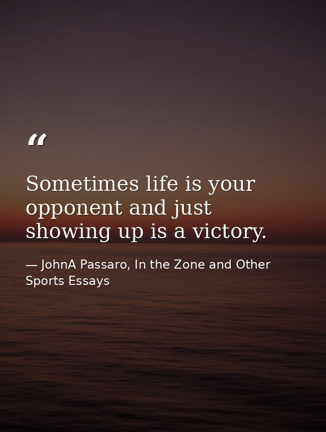 Sometimes life is your opponent and just showing up is a victory. — JohnA Passaro, In the Zone and Other Sports Essays