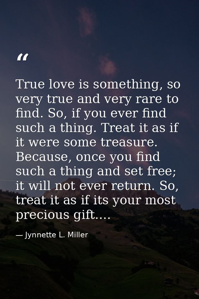 True love is something, so very true and very rare to find. So, if you ever find such a thing. Treat it as if it were so — Jynnette L. Miller