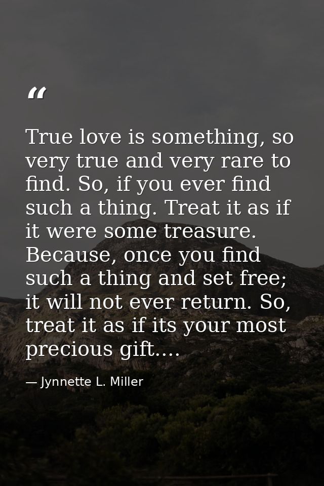 True love is something, so very true and very rare to find. So, if you ever find such a thing. Treat it as if it were so — Jynnette L. Miller