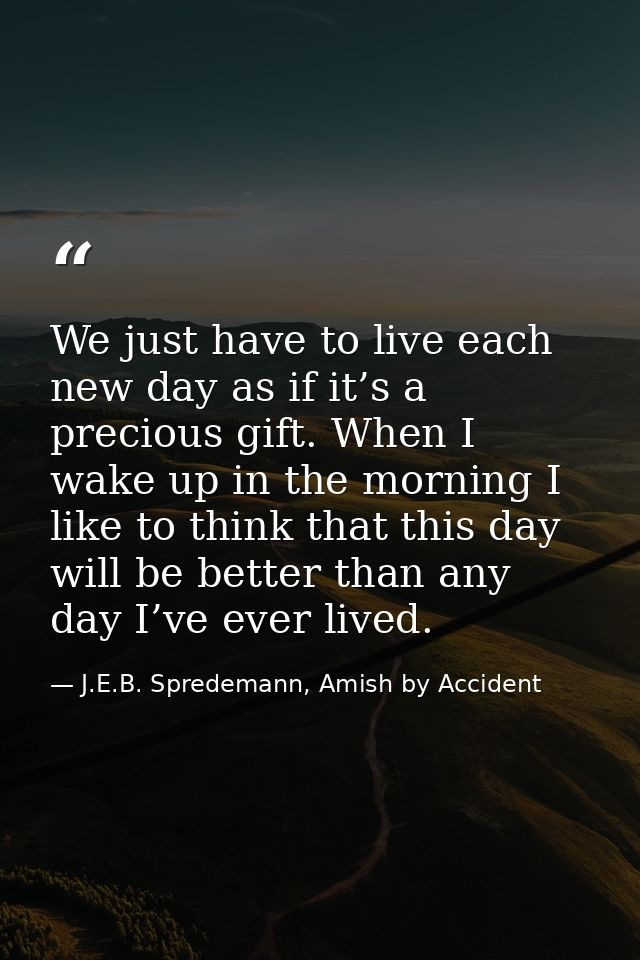 We just have to live each new day as if it’s a precious gift. When I wake up in the morning I like to think that this da — J.E.B. Spredemann, Amish by Accident