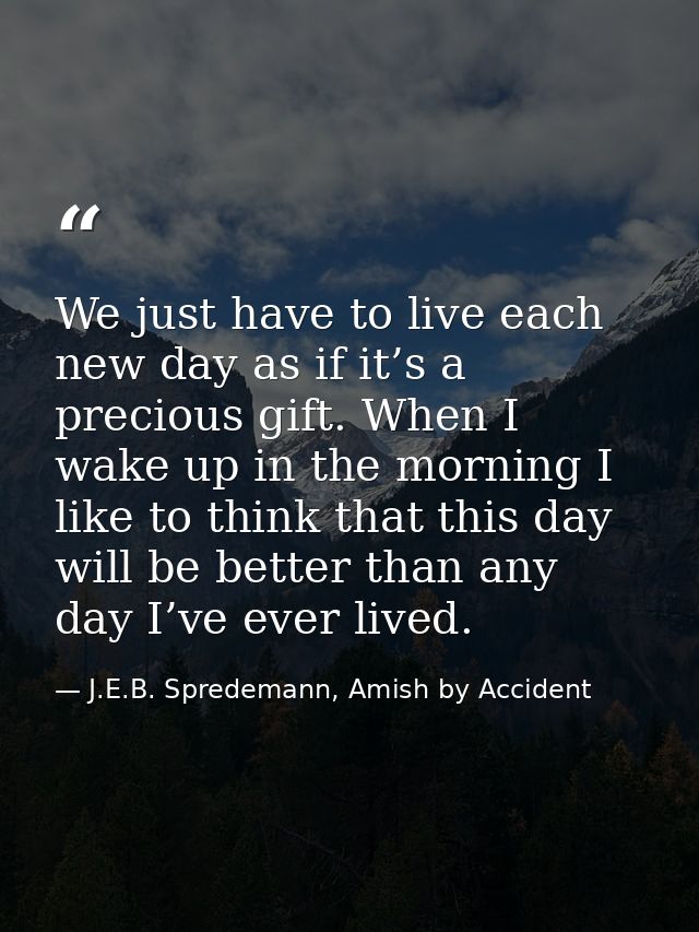 We just have to live each new day as if it’s a precious gift. When I wake up in the morning I like to think that this da — J.E.B. Spredemann, Amish by Accident