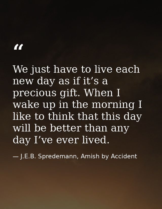 We just have to live each new day as if it’s a precious gift. When I wake up in the morning I like to think that this da — J.E.B. Spredemann, Amish by Accident