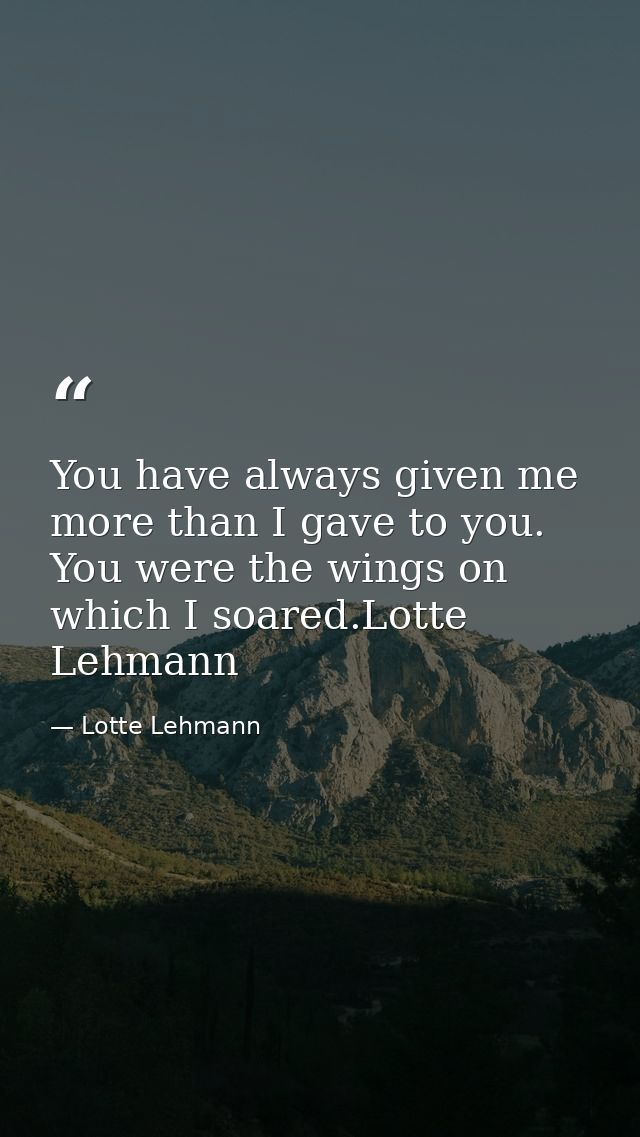 You have always given me more than I gave to you. You were the wings on which I soared.Lotte Lehmann — Lotte Lehmann