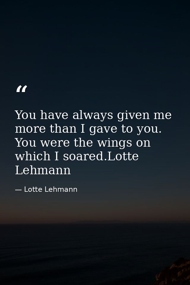 You have always given me more than I gave to you. You were the wings on which I soared.Lotte Lehmann — Lotte Lehmann