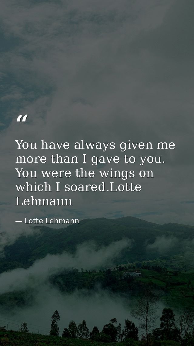 You have always given me more than I gave to you. You were the wings on which I soared.Lotte Lehmann — Lotte Lehmann