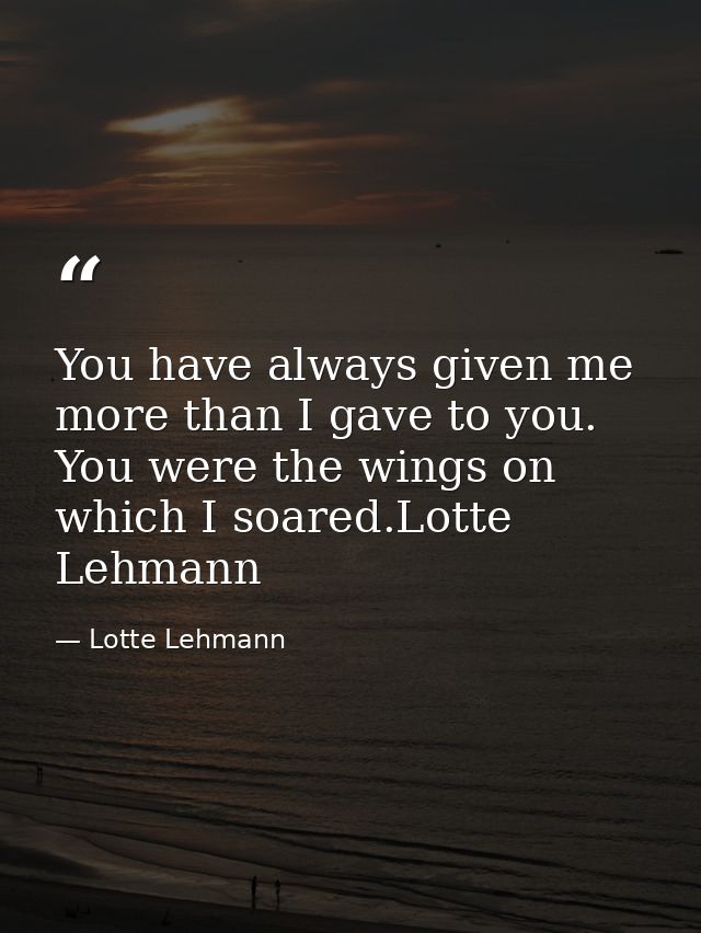 You have always given me more than I gave to you. You were the wings on which I soared.Lotte Lehmann — Lotte Lehmann