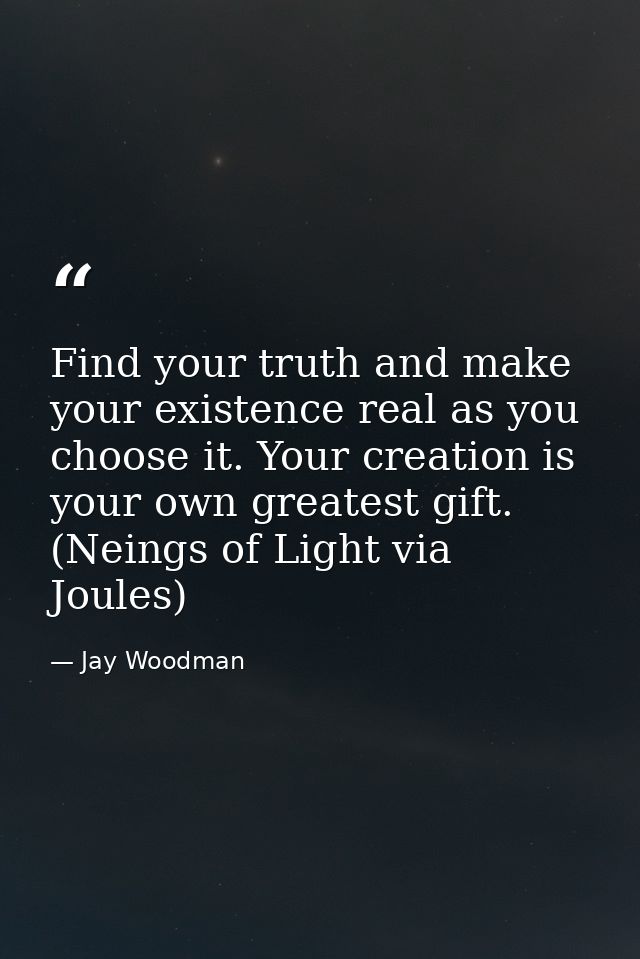 Find your truth and make your existence real as you choose it. Your creation is your own greatest gift. (Neings of Light — Jay Woodman