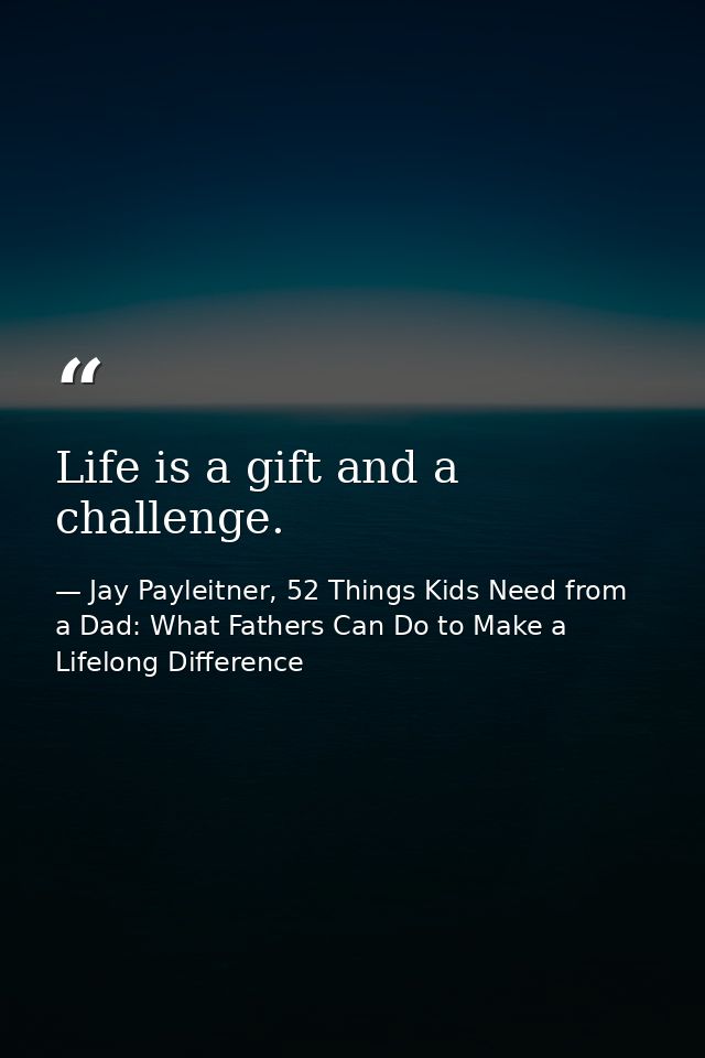 Life is a gift and a challenge. — Jay Payleitner, 52 Things Kids Need from a Dad: What Fathers Can Do to Make a Lifelong Difference