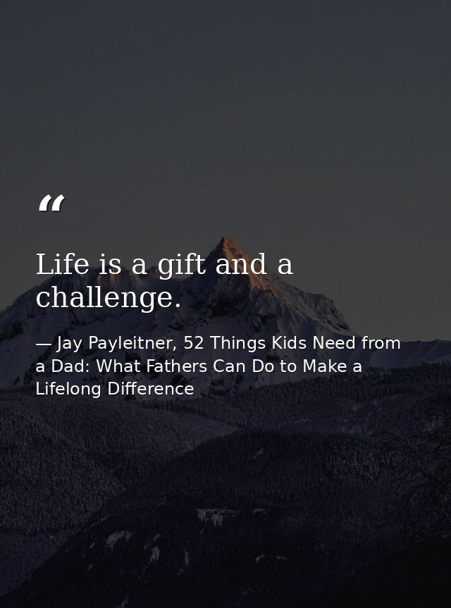 Life is a gift and a challenge. — Jay Payleitner, 52 Things Kids Need from a Dad: What Fathers Can Do to Make a Lifelong Difference