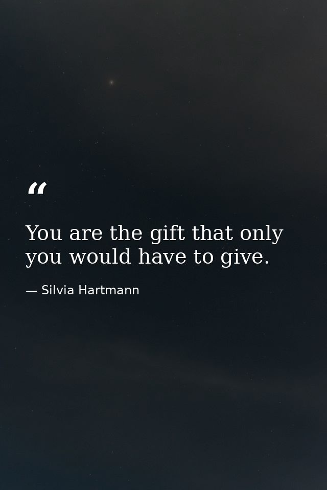 You are the gift that only you would have to give. — Silvia Hartmann