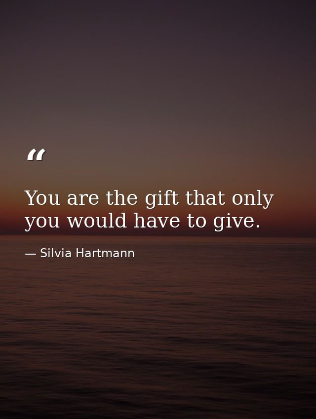You are the gift that only you would have to give. — Silvia Hartmann