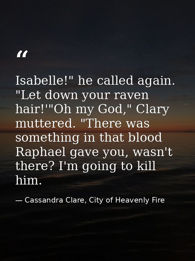 Isabelle!" he called again. "Let down your raven hair!'"Oh my God," Clary muttered. "There was something in that blood R — Cassandra Clare, City of Heavenly Fire