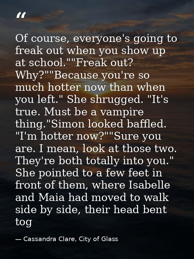 Of course, everyone's going to freak out when you show up at school.""Freak out? Why?""Because you're so much hotter now — Cassandra Clare, City of Glass