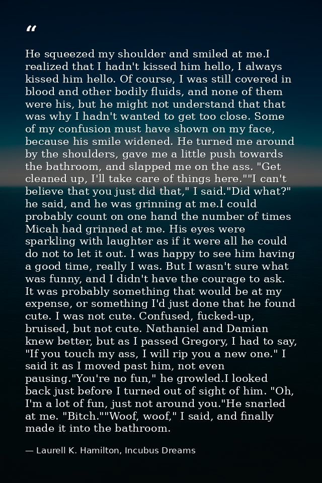 He squeezed my shoulder and smiled at me.I realized that I hadn't kissed him hello, I always kissed him hello. Of course — Laurell K. Hamilton, Incubus Dreams
