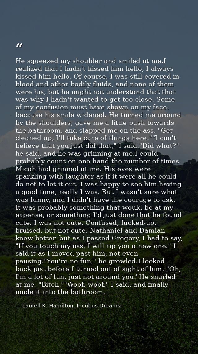 He squeezed my shoulder and smiled at me.I realized that I hadn't kissed him hello, I always kissed him hello. Of course — Laurell K. Hamilton, Incubus Dreams