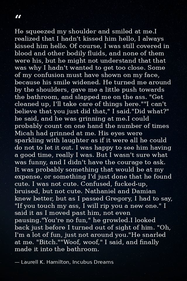 He squeezed my shoulder and smiled at me.I realized that I hadn't kissed him hello, I always kissed him hello. Of course — Laurell K. Hamilton, Incubus Dreams