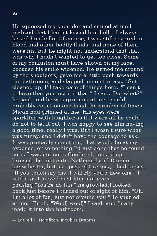 He squeezed my shoulder and smiled at me.I realized that I hadn't kissed him hello, I always kissed him hello. Of course — Laurell K. Hamilton, Incubus Dreams