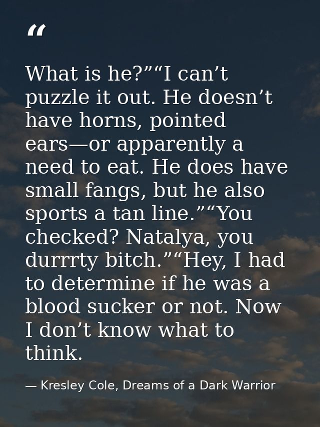 What is he?”“I can’t puzzle it out. He doesn’t have horns, pointed ears—or apparently a need to eat. He does have small  — Kresley Cole, Dreams of a Dark Warrior