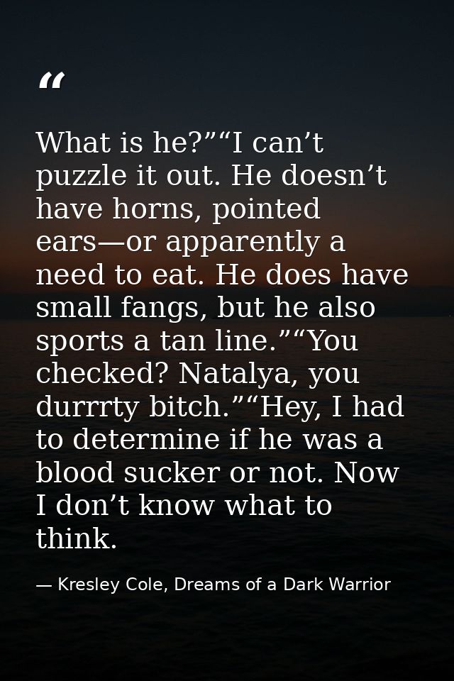 What is he?”“I can’t puzzle it out. He doesn’t have horns, pointed ears—or apparently a need to eat. He does have small  — Kresley Cole, Dreams of a Dark Warrior