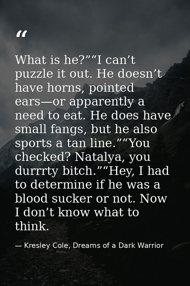 What is he?”“I can’t puzzle it out. He doesn’t have horns, pointed ears—or apparently a need to eat. He does have small  — Kresley Cole, Dreams of a Dark Warrior